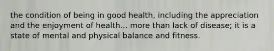 the condition of being in good health, including the appreciation and the enjoyment of health... more than lack of disease; it is a state of mental and physical balance and fitness.