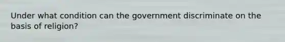 Under what condition can the government discriminate on the basis of religion?