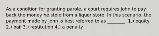 As a condition for granting parole, a court requires John to pay back the money he stole from a liquor store. In this scenario, the payment made by John is best referred to as ________. 1.) equity 2.) bail 3.) restitution 4.) a penalty