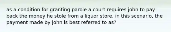 as a condition for granting parole a court requires john to pay back the money he stole from a liquor store. in this scenario, the payment made by john is best referred to as?