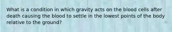 What is a condition in which gravity acts on the blood cells after death causing the blood to settle in the lowest points of the body relative to the ground?