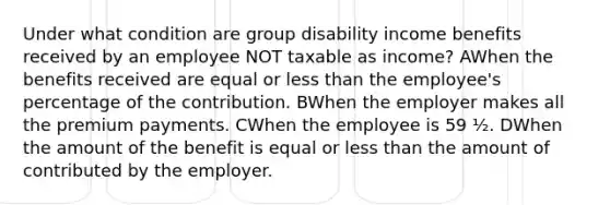 Under what condition are group disability income benefits received by an employee NOT taxable as income? AWhen the benefits received are equal or less than the employee's percentage of the contribution. BWhen the employer makes all the premium payments. CWhen the employee is 59 ½. DWhen the amount of the benefit is equal or less than the amount of contributed by the employer.