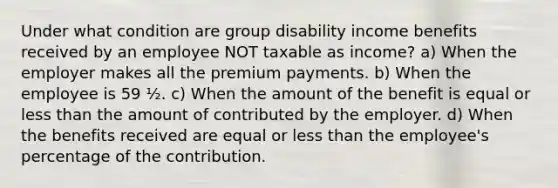 Under what condition are group disability income benefits received by an employee NOT taxable as income? a) When the employer makes all the premium payments. b) When the employee is 59 ½. c) When the amount of the benefit is equal or less than the amount of contributed by the employer. d) When the benefits received are equal or less than the employee's percentage of the contribution.