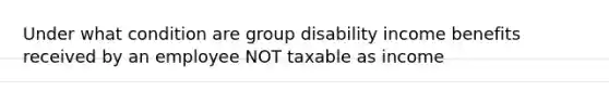 Under what condition are group disability income benefits received by an employee NOT taxable as income