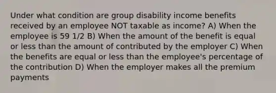 Under what condition are group disability income benefits received by an employee NOT taxable as income? A) When the employee is 59 1/2 B) When the amount of the benefit is equal or less than the amount of contributed by the employer C) When the benefits are equal or less than the employee's percentage of the contribution D) When the employer makes all the premium payments