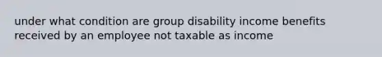 under what condition are group disability income benefits received by an employee not taxable as income