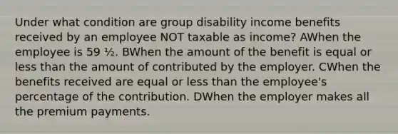 Under what condition are group disability income benefits received by an employee NOT taxable as income? AWhen the employee is 59 ½. BWhen the amount of the benefit is equal or less than the amount of contributed by the employer. CWhen the benefits received are equal or less than the employee's percentage of the contribution. DWhen the employer makes all the premium payments.