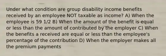 Under what condition are group disability income benefits received by an employee NOT taxable as income? A) When the employee is 59 1/2 B) When the amount of the benefit is equal or less than the amount of contributed by the employer C) When the benefits a received are equal or less than the employee's percentage of the contribution D) When the employer makes all the premium payments