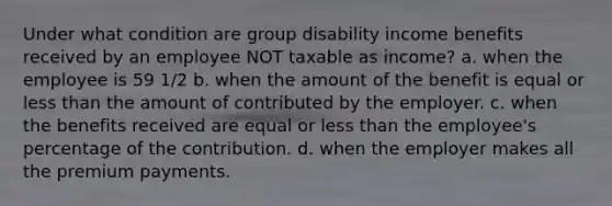 Under what condition are group disability income benefits received by an employee NOT taxable as income? a. when the employee is 59 1/2 b. when the amount of the benefit is equal or <a href='https://www.questionai.com/knowledge/k7BtlYpAMX-less-than' class='anchor-knowledge'>less than</a> the amount of contributed by the employer. c. when the benefits received are equal or less than the employee's percentage of the contribution. d. when the employer makes all the premium payments.