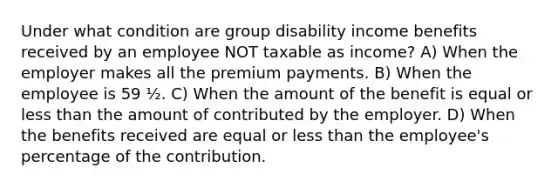 Under what condition are group disability income benefits received by an employee NOT taxable as income? A) When the employer makes all the premium payments. B) When the employee is 59 ½. C) When the amount of the benefit is equal or less than the amount of contributed by the employer. D) When the benefits received are equal or less than the employee's percentage of the contribution.