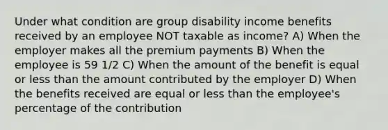 Under what condition are group disability income benefits received by an employee NOT taxable as income? A) When the employer makes all the premium payments B) When the employee is 59 1/2 C) When the amount of the benefit is equal or less than the amount contributed by the employer D) When the benefits received are equal or less than the employee's percentage of the contribution