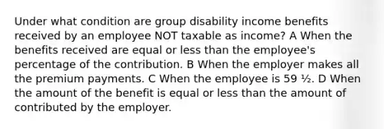 Under what condition are group disability income benefits received by an employee NOT taxable as income? A When the benefits received are equal or less than the employee's percentage of the contribution. B When the employer makes all the premium payments. C When the employee is 59 ½. D When the amount of the benefit is equal or less than the amount of contributed by the employer.