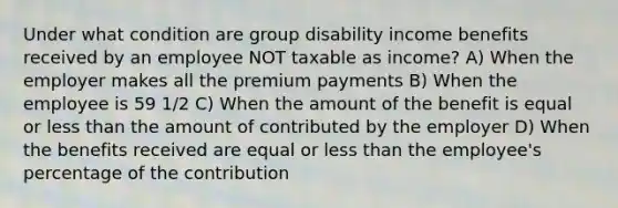 Under what condition are group disability income benefits received by an employee NOT taxable as income? A) When the employer makes all the premium payments B) When the employee is 59 1/2 C) When the amount of the benefit is equal or <a href='https://www.questionai.com/knowledge/k7BtlYpAMX-less-than' class='anchor-knowledge'>less than</a> the amount of contributed by the employer D) When the benefits received are equal or less than the employee's percentage of the contribution