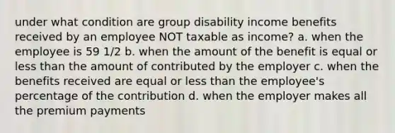 under what condition are group disability income benefits received by an employee NOT taxable as income? a. when the employee is 59 1/2 b. when the amount of the benefit is equal or less than the amount of contributed by the employer c. when the benefits received are equal or less than the employee's percentage of the contribution d. when the employer makes all the premium payments