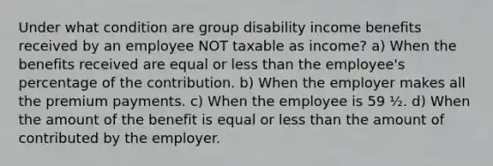 Under what condition are group disability income benefits received by an employee NOT taxable as income? a) When the benefits received are equal or less than the employee's percentage of the contribution. b) When the employer makes all the premium payments. c) When the employee is 59 ½. d) When the amount of the benefit is equal or less than the amount of contributed by the employer.