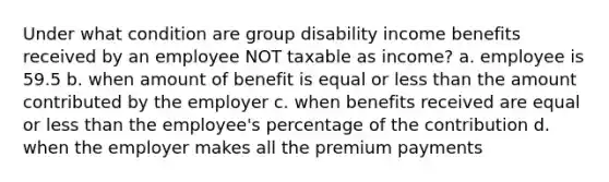 Under what condition are group disability income benefits received by an employee NOT taxable as income? a. employee is 59.5 b. when amount of benefit is equal or less than the amount contributed by the employer c. when benefits received are equal or less than the employee's percentage of the contribution d. when the employer makes all the premium payments