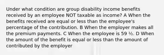 Under what condition are group disability income benefits received by an employee NOT taxable as income? A When the benefits received are equal or less than the employee's percentage of the contribution. B When the employer makes all the premium payments. C When the employee is 59 ½. D When the amount of the benefit is equal or less than the amount of contributed by the employer