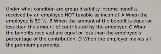 Under what condition are group disability income benefits received by an employee NOT taxable as income? A When the employee is 59 ½. B When the amount of the benefit is equal or less than the amount of contributed by the employer. C When the benefits received are equal or less than the employee's percentage of the contribution. D When the employer makes all the premium payments.