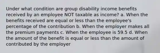 Under what condition are group disability income benefits received by an employee NOT taxable as income? a. When the benefits received are equal or less than the employee's percentage of the contribution b. When the employer makes all the premium payments c. When the employee is 59.5 d. When the amount of the benefit is equal or less than the amount of contributed by the employer