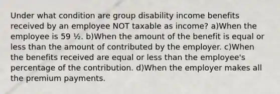 Under what condition are group disability income benefits received by an employee NOT taxable as income? a)When the employee is 59 ½. b)When the amount of the benefit is equal or less than the amount of contributed by the employer. c)When the benefits received are equal or less than the employee's percentage of the contribution. d)When the employer makes all the premium payments.