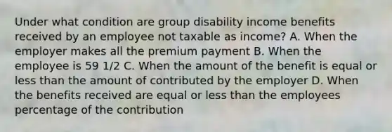 Under what condition are group disability income benefits received by an employee not taxable as income? A. When the employer makes all the premium payment B. When the employee is 59 1/2 C. When the amount of the benefit is equal or less than the amount of contributed by the employer D. When the benefits received are equal or less than the employees percentage of the contribution