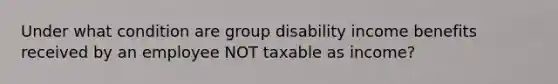 Under what condition are group disability income benefits received by an employee NOT taxable as income?