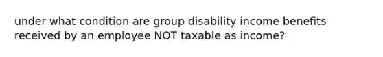 under what condition are group disability income benefits received by an employee NOT taxable as income?