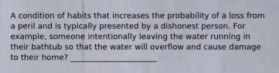 A condition of habits that increases the probability of a loss from a peril and is typically presented by a dishonest person. For example, someone intentionally leaving the water running in their bathtub so that the water will overflow and cause damage to their home? ______________________