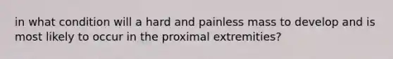 in what condition will a hard and painless mass to develop and is most likely to occur in the proximal extremities?