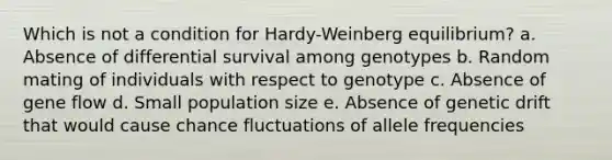 Which is not a condition for Hardy-Weinberg equilibrium? a. Absence of differential survival among genotypes b. Random mating of individuals with respect to genotype c. Absence of gene flow d. Small population size e. Absence of genetic drift that would cause chance fluctuations of allele frequencies