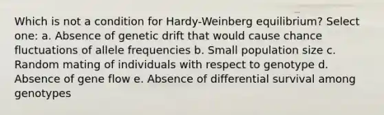 Which is not a condition for Hardy-Weinberg equilibrium? Select one: a. Absence of genetic drift that would cause chance fluctuations of allele frequencies b. Small population size c. Random mating of individuals with respect to genotype d. Absence of gene flow e. Absence of differential survival among genotypes