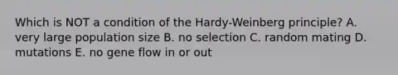 Which is NOT a condition of the Hardy-Weinberg principle? A. very large population size B. no selection C. random mating D. mutations E. no gene flow in or out