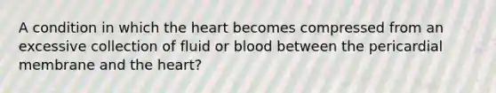 A condition in which the heart becomes compressed from an excessive collection of fluid or blood between the pericardial membrane and the heart?