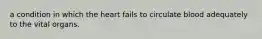 a condition in which the heart fails to circulate blood adequately to the vital organs.