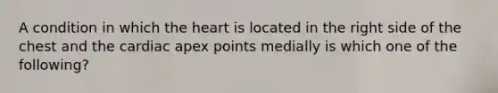 A condition in which the heart is located in the right side of the chest and the cardiac apex points medially is which one of the following?