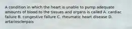 A condition in which the heart is unable to pump adequate amounts of blood to the tissues and organs is called A. cardiac failure B. congestive failure C. rheumatic heart disease D. artariosclerpais