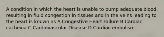 A condition in which the heart is unable to pump adequate blood, resulting in fluid congestion in tissues and in the veins leading to the heart is known as A.Congestive Heart Failure B.Cardiac cachexia C.Cardiovascular Disease D.Cardiac embolism