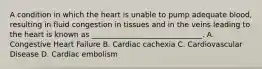 A condition in which the heart is unable to pump adequate blood, resulting in fluid congestion in tissues and in the veins leading to the heart is known as ______________________________. A. Congestive Heart Failure B. Cardiac cachexia C. Cardiovascular Disease D. Cardiac embolism