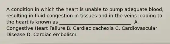 A condition in which the heart is unable to pump adequate blood, resulting in fluid congestion in tissues and in the veins leading to the heart is known as ______________________________. A. Congestive Heart Failure B. Cardiac cachexia C. Cardiovascular Disease D. Cardiac embolism