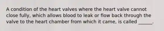 A condition of the heart valves where the heart valve cannot close fully, which allows blood to leak or flow back through the valve to the heart chamber from which it came, is called ______.