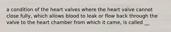 a condition of <a href='https://www.questionai.com/knowledge/kya8ocqc6o-the-heart' class='anchor-knowledge'>the heart</a> valves where the heart valve cannot close fully, which allows blood to leak or flow back through the valve to the heart chamber from which it came, is called __