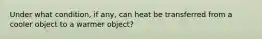 Under what condition, if any, can heat be transferred from a cooler object to a warmer object?