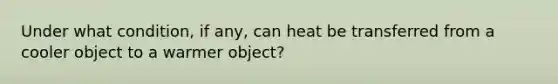 Under what condition, if any, can heat be transferred from a cooler object to a warmer object?