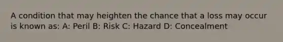 A condition that may heighten the chance that a loss may occur is known as: A: Peril B: Risk C: Hazard D: Concealment