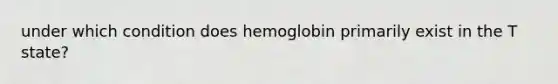 under which condition does hemoglobin primarily exist in the T state?