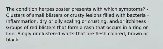 The condition herpes zoster presents with which symptoms? -Clusters of small blisters or crusty lesions filled with bacteria -Inflammation, dry or oily scaling or crusting, and/or itchiness -Groups of red blisters that form a rash that occurs in a ring or line -Singly or clustered warts that are flesh colored, brown or black