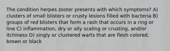 The condition herpes zoster presents with which symptoms? A) clusters of small blisters or crusty lesions filled with bacteria B) groups of red blisters that form a rash that occurs in a ring or line C) inflammation, dry or oily scaling or crusting, and/or itchiness D) singly or clustered warts that are flesh colored, brown or black