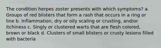 The condition herpes zoster presents with which symptoms? a. Groups of red blisters that form a rash that occurs in a ring or line b. Inflammation, dry or oily scaling or crusting, and/or itchiness c. Singly or clustered warts that are flesh colored, brown or black d. Clusters of small blisters or crusty lesions filled with bacteria