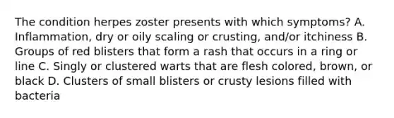 The condition herpes zoster presents with which symptoms? A. Inflammation, dry or oily scaling or crusting, and/or itchiness B. Groups of red blisters that form a rash that occurs in a ring or line C. Singly or clustered warts that are flesh colored, brown, or black D. Clusters of small blisters or crusty lesions filled with bacteria