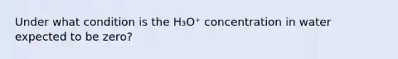 Under what condition is the H₃O⁺ concentration in water expected to be zero?